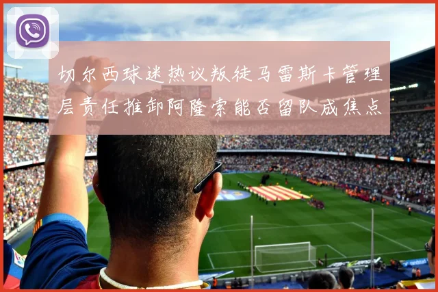 切尔西球迷热议叛徒马雷斯卡管理层责任推卸阿隆索能否留队成焦点