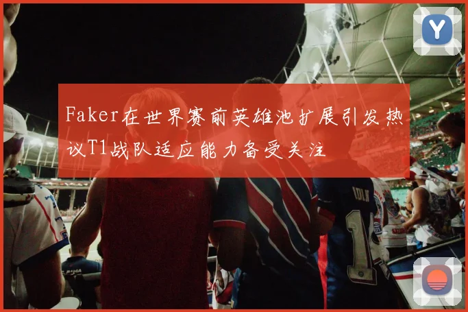 Faker在世界赛前英雄池扩展引发热议T1战队适应能力备受关注