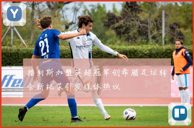 措利斯加盟英超冠军创希腊足坛转会新纪录引发媒体热议