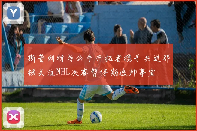 斯普利特与公牛开拓者携手共进邓顿关注NHL决赛暂停期选帅事宜